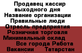 Продавец-кассир выходного дня › Название организации ­ Правильные люди › Отрасль предприятия ­ Розничная торговля › Минимальный оклад ­ 30 000 - Все города Работа » Вакансии   . Татарстан респ.,Чистопольский р-н